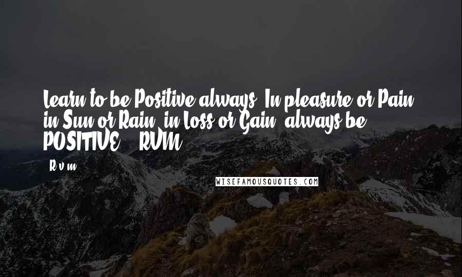 R.v.m. Quotes: Learn to be Positive always. In pleasure or Pain, in Sun or Rain, in Loss or Gain, always be POSITIVE! - RVM.