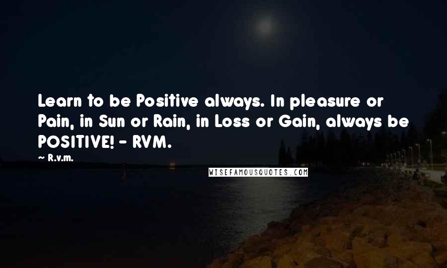 R.v.m. Quotes: Learn to be Positive always. In pleasure or Pain, in Sun or Rain, in Loss or Gain, always be POSITIVE! - RVM.