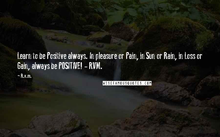 R.v.m. Quotes: Learn to be Positive always. In pleasure or Pain, in Sun or Rain, in Loss or Gain, always be POSITIVE! - RVM.