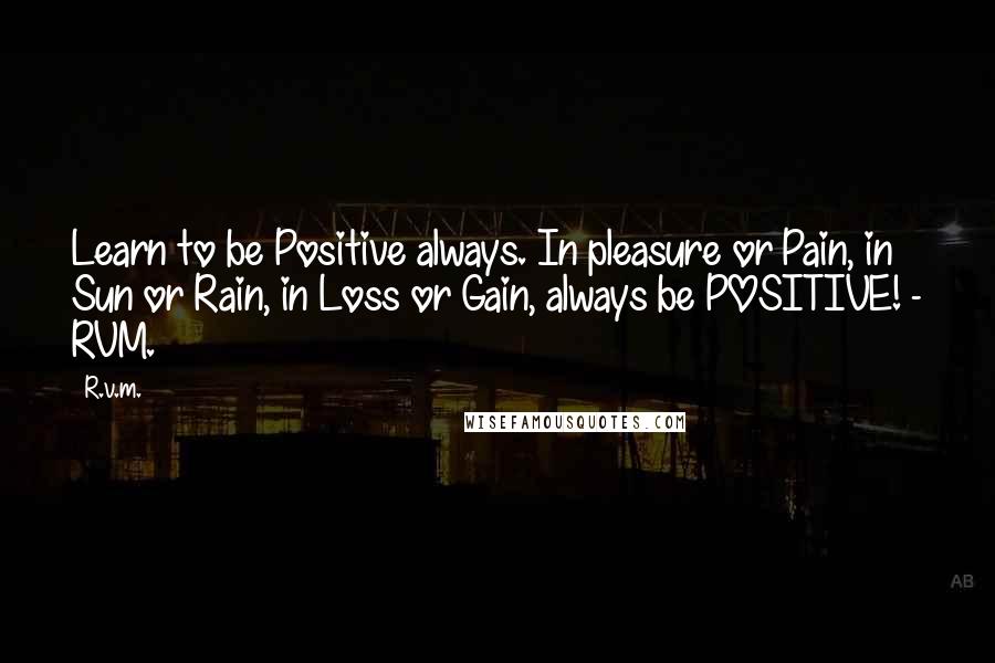 R.v.m. Quotes: Learn to be Positive always. In pleasure or Pain, in Sun or Rain, in Loss or Gain, always be POSITIVE! - RVM.