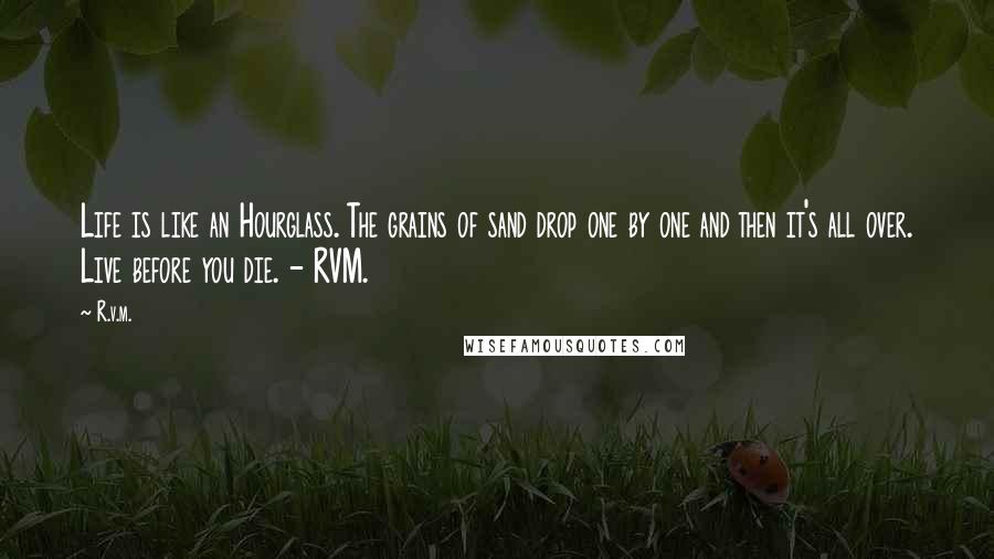 R.v.m. Quotes: Life is like an Hourglass. The grains of sand drop one by one and then it's all over. Live before you die. - RVM.