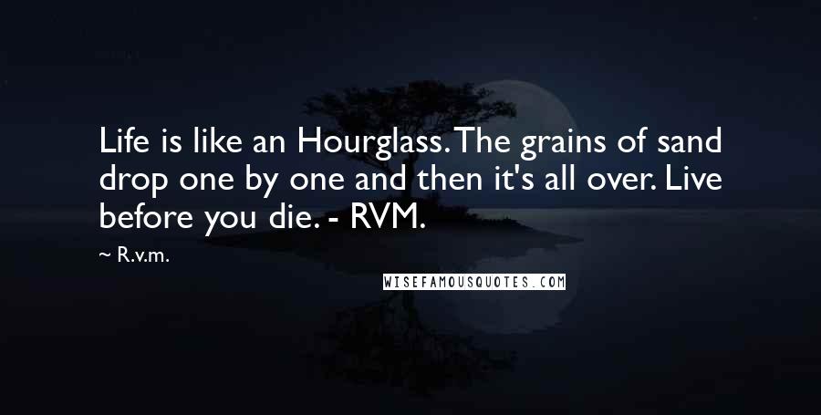 R.v.m. Quotes: Life is like an Hourglass. The grains of sand drop one by one and then it's all over. Live before you die. - RVM.