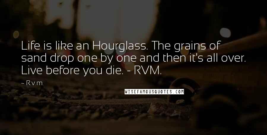 R.v.m. Quotes: Life is like an Hourglass. The grains of sand drop one by one and then it's all over. Live before you die. - RVM.