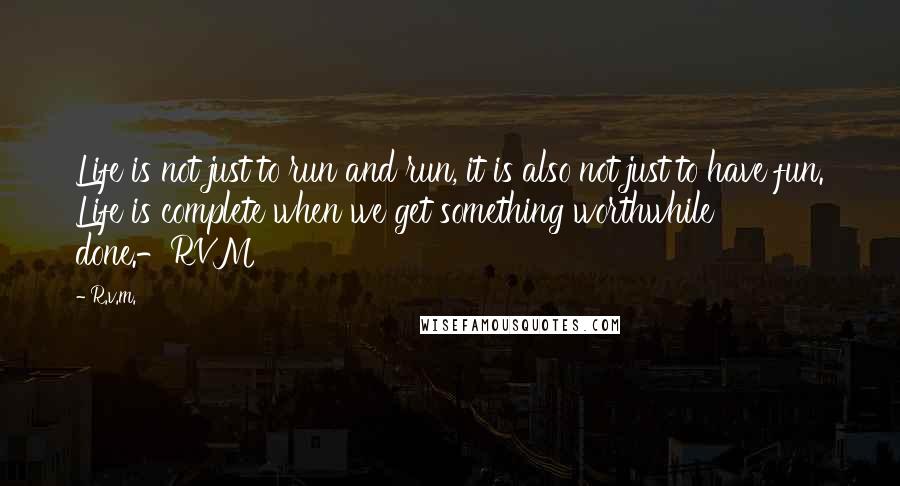 R.v.m. Quotes: Life is not just to run and run, it is also not just to have fun. Life is complete when we get something worthwhile done.-RVM