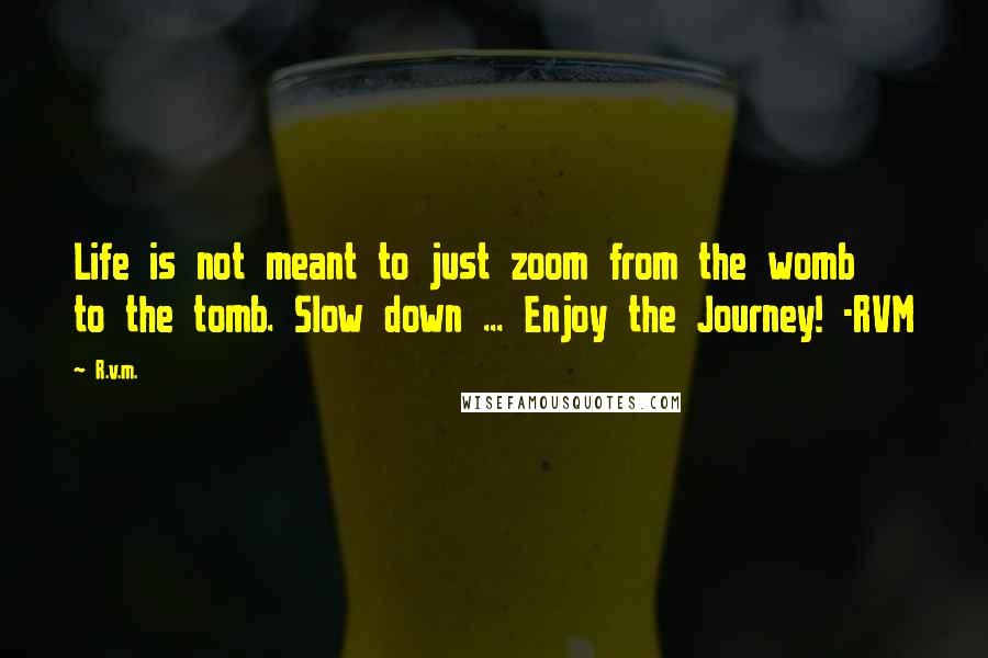 R.v.m. Quotes: Life is not meant to just zoom from the womb to the tomb. Slow down ... Enjoy the Journey! -RVM