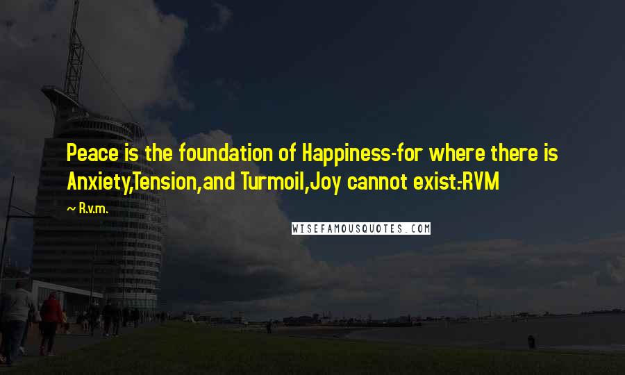 R.v.m. Quotes: Peace is the foundation of Happiness-for where there is Anxiety,Tension,and Turmoil,Joy cannot exist.-RVM