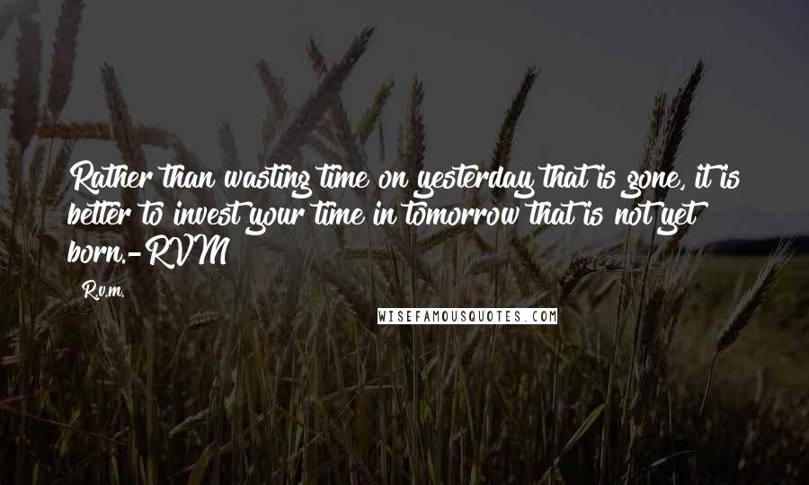 R.v.m. Quotes: Rather than wasting time on yesterday that is gone, it is better to invest your time in tomorrow that is not yet born.-RVM