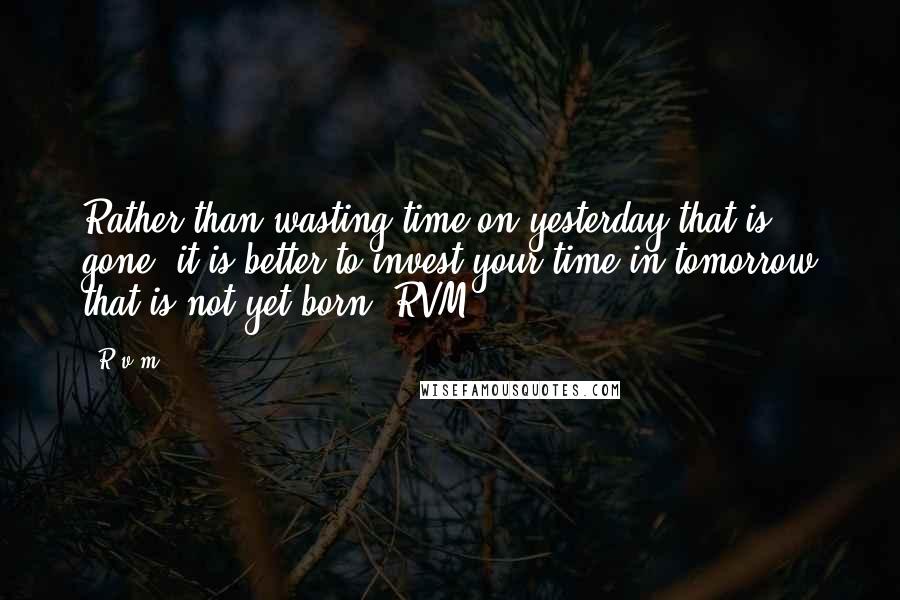 R.v.m. Quotes: Rather than wasting time on yesterday that is gone, it is better to invest your time in tomorrow that is not yet born.-RVM