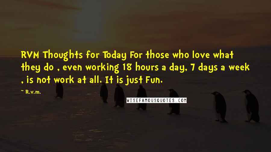 R.v.m. Quotes: RVM Thoughts for Today For those who love what they do , even working 18 hours a day, 7 days a week , is not work at all. It is just Fun.