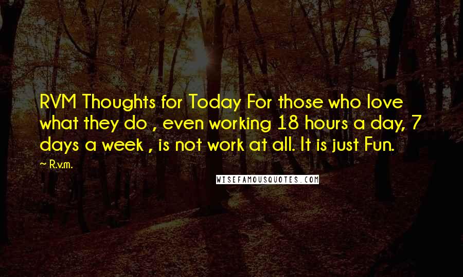 R.v.m. Quotes: RVM Thoughts for Today For those who love what they do , even working 18 hours a day, 7 days a week , is not work at all. It is just Fun.