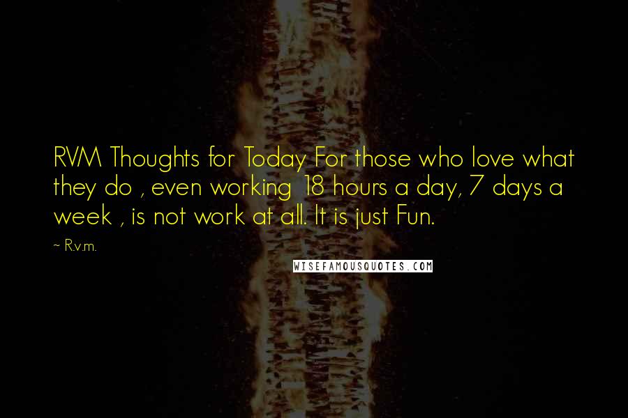 R.v.m. Quotes: RVM Thoughts for Today For those who love what they do , even working 18 hours a day, 7 days a week , is not work at all. It is just Fun.