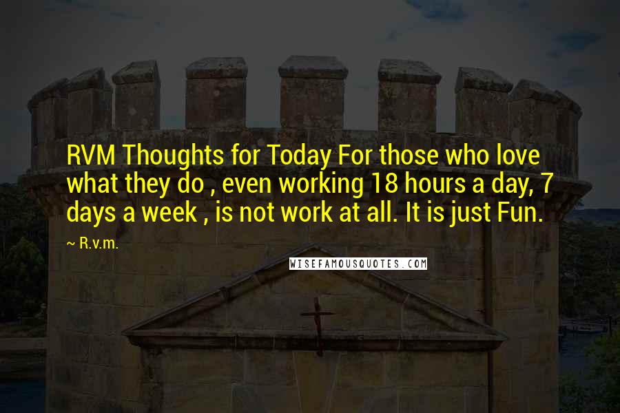R.v.m. Quotes: RVM Thoughts for Today For those who love what they do , even working 18 hours a day, 7 days a week , is not work at all. It is just Fun.