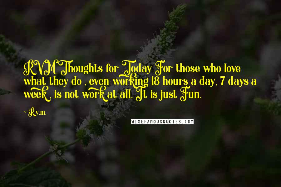 R.v.m. Quotes: RVM Thoughts for Today For those who love what they do , even working 18 hours a day, 7 days a week , is not work at all. It is just Fun.
