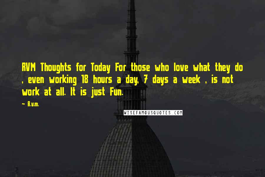 R.v.m. Quotes: RVM Thoughts for Today For those who love what they do , even working 18 hours a day, 7 days a week , is not work at all. It is just Fun.