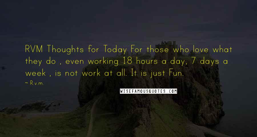 R.v.m. Quotes: RVM Thoughts for Today For those who love what they do , even working 18 hours a day, 7 days a week , is not work at all. It is just Fun.