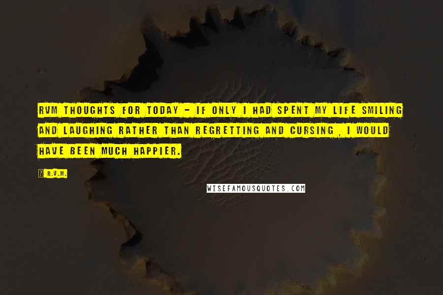 R.v.m. Quotes: RVM Thoughts for Today - If only I had spent my life Smiling and Laughing rather than regretting and cursing , I would have been much Happier.