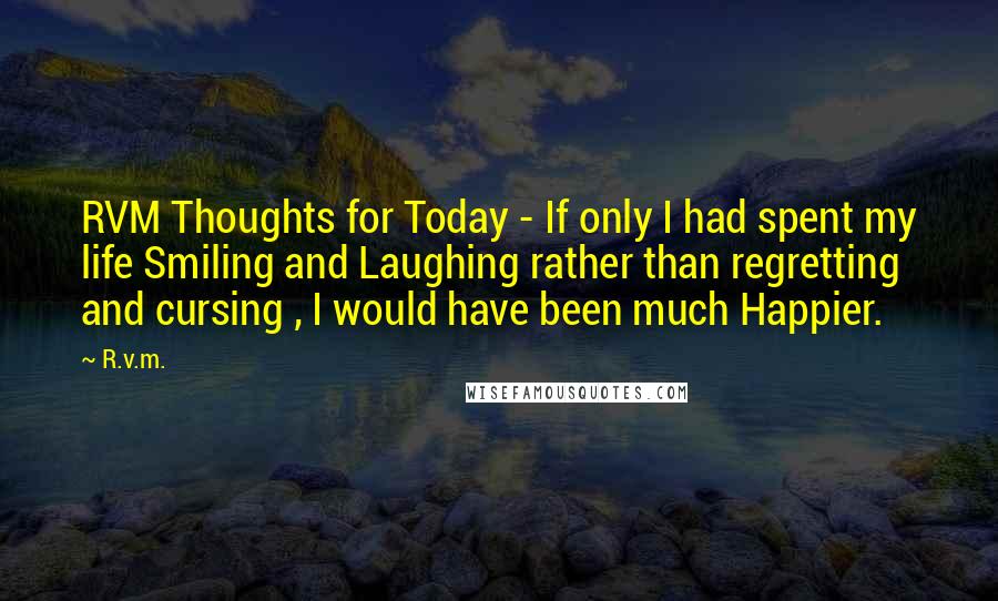 R.v.m. Quotes: RVM Thoughts for Today - If only I had spent my life Smiling and Laughing rather than regretting and cursing , I would have been much Happier.