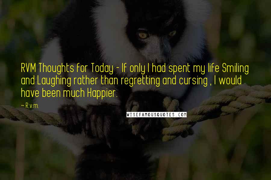 R.v.m. Quotes: RVM Thoughts for Today - If only I had spent my life Smiling and Laughing rather than regretting and cursing , I would have been much Happier.