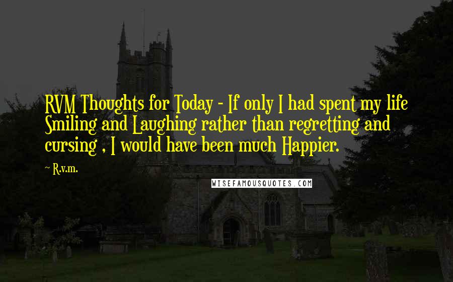 R.v.m. Quotes: RVM Thoughts for Today - If only I had spent my life Smiling and Laughing rather than regretting and cursing , I would have been much Happier.