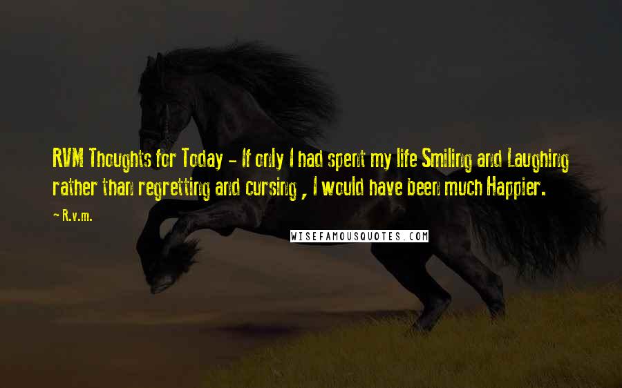 R.v.m. Quotes: RVM Thoughts for Today - If only I had spent my life Smiling and Laughing rather than regretting and cursing , I would have been much Happier.