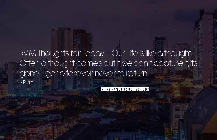 R.v.m. Quotes: RVM Thoughts for Today - Our Life is like a thought. Often a thought comes but if we don't capture it, its gone- gone forever, never to return.