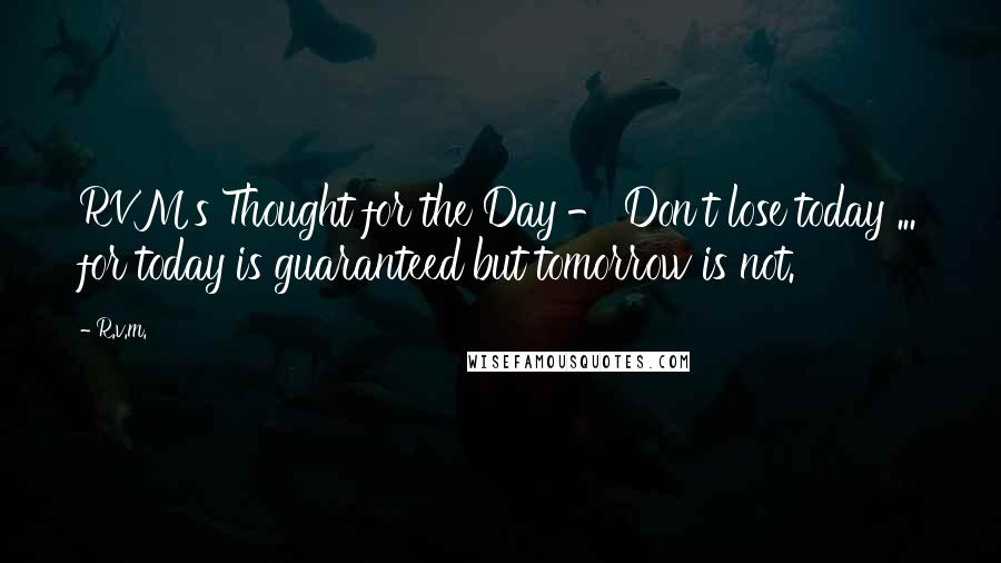 R.v.m. Quotes: RVM's Thought for the Day - Don't lose today ... for today is guaranteed but tomorrow is not.