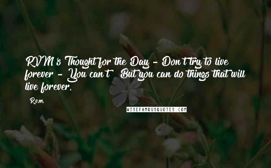 R.v.m. Quotes: RVM's Thought for the Day - Don't try to live forever - You can't ! But you can do things that will live forever.