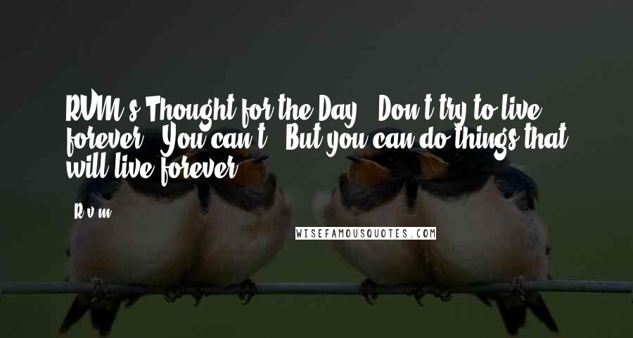 R.v.m. Quotes: RVM's Thought for the Day - Don't try to live forever - You can't ! But you can do things that will live forever.