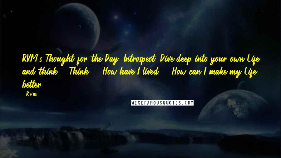 R.v.m. Quotes: RVM's Thought for the Day-"Introspect. Dive deep into your own Life and think ... Think ... "How have I lived?", "How can I make my Life better?