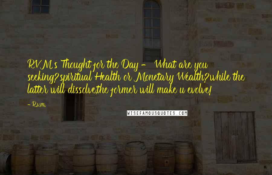 R.v.m. Quotes: RVM's Thought for the Day - What are you seeking?spiritual Health or Monetary Wealth?while the latter will dissolve,the former will make u evolve!