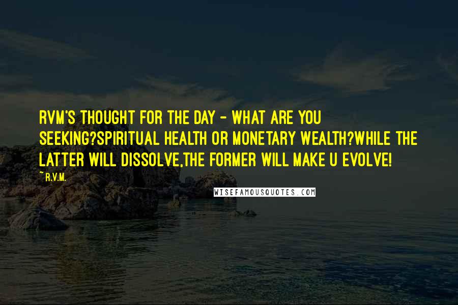 R.v.m. Quotes: RVM's Thought for the Day - What are you seeking?spiritual Health or Monetary Wealth?while the latter will dissolve,the former will make u evolve!