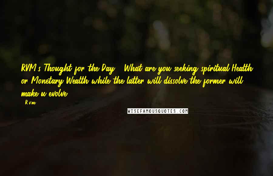 R.v.m. Quotes: RVM's Thought for the Day - What are you seeking?spiritual Health or Monetary Wealth?while the latter will dissolve,the former will make u evolve!