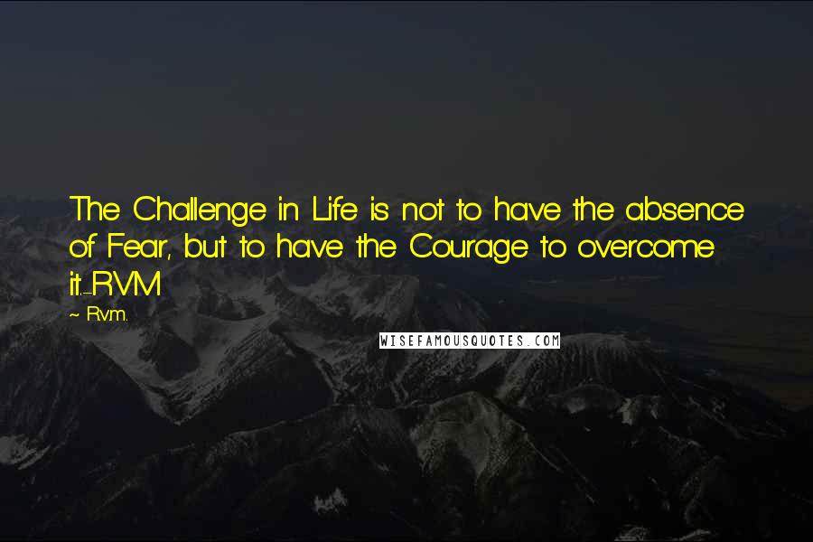 R.v.m. Quotes: The Challenge in Life is not to have the absence of Fear, but to have the Courage to overcome it.-RVM