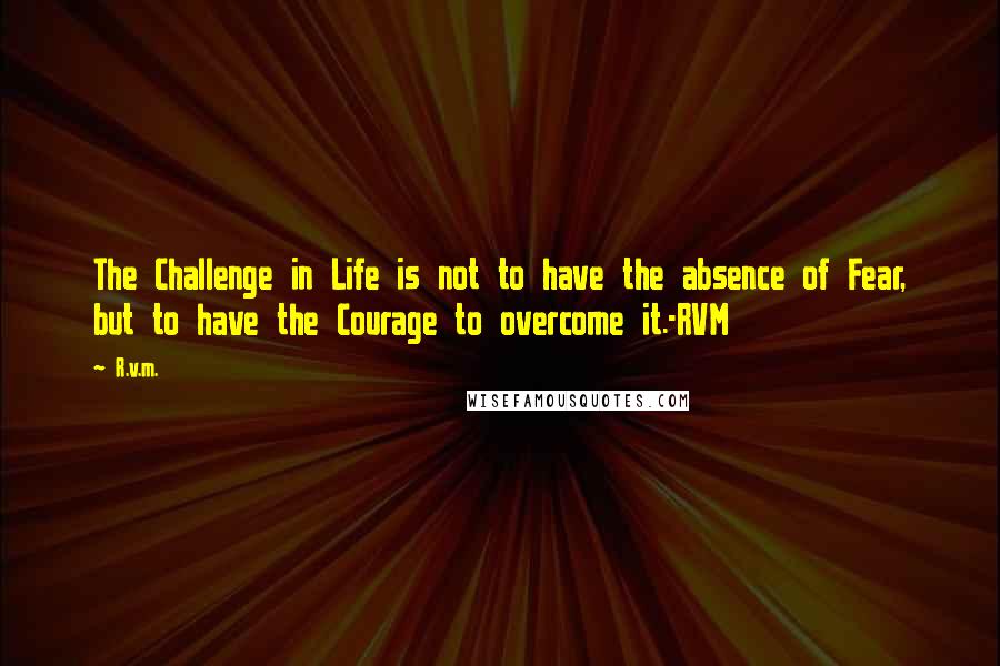 R.v.m. Quotes: The Challenge in Life is not to have the absence of Fear, but to have the Courage to overcome it.-RVM