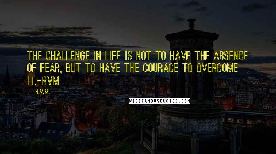 R.v.m. Quotes: The Challenge in Life is not to have the absence of Fear, but to have the Courage to overcome it.-RVM