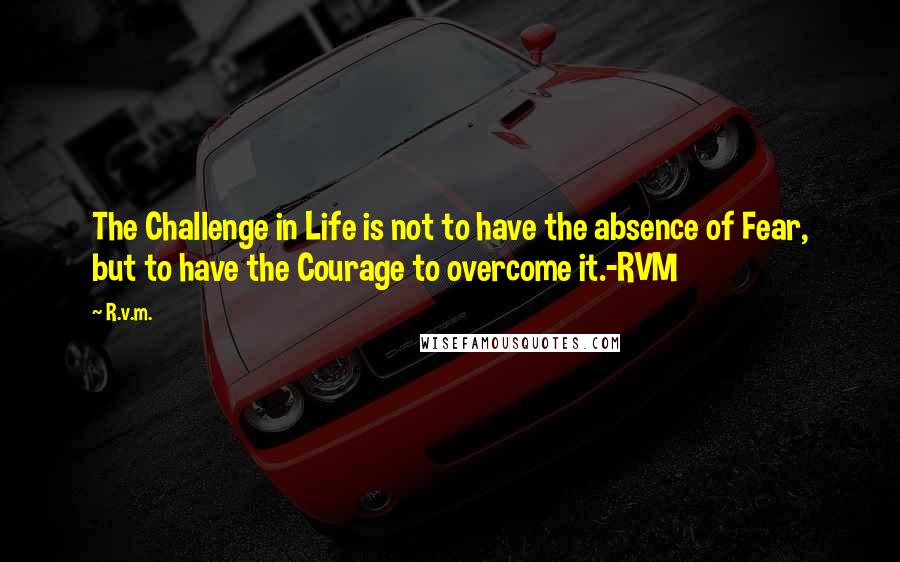 R.v.m. Quotes: The Challenge in Life is not to have the absence of Fear, but to have the Courage to overcome it.-RVM