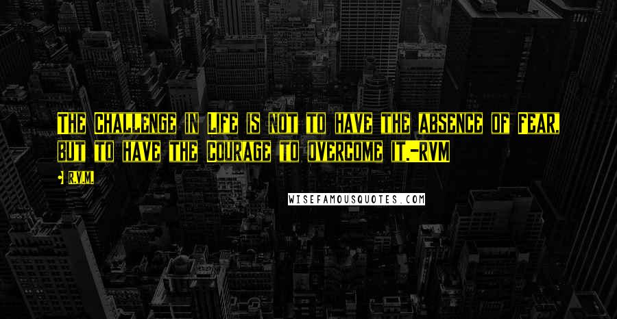 R.v.m. Quotes: The Challenge in Life is not to have the absence of Fear, but to have the Courage to overcome it.-RVM