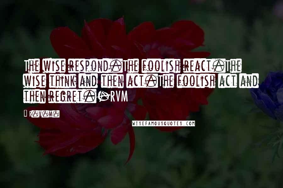 R.v.m. Quotes: The wise respond.The foolish react.The wise think and then act.The foolish act and then regret.-RVM