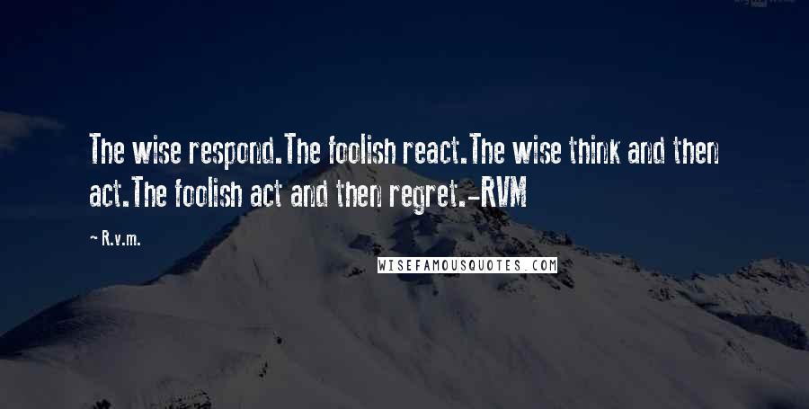 R.v.m. Quotes: The wise respond.The foolish react.The wise think and then act.The foolish act and then regret.-RVM