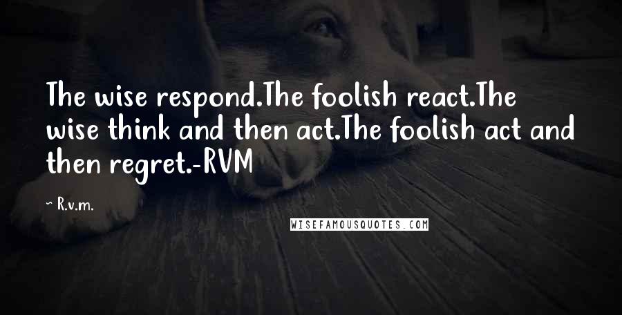 R.v.m. Quotes: The wise respond.The foolish react.The wise think and then act.The foolish act and then regret.-RVM