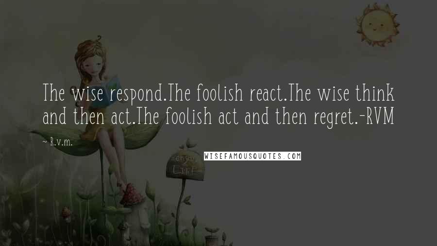 R.v.m. Quotes: The wise respond.The foolish react.The wise think and then act.The foolish act and then regret.-RVM