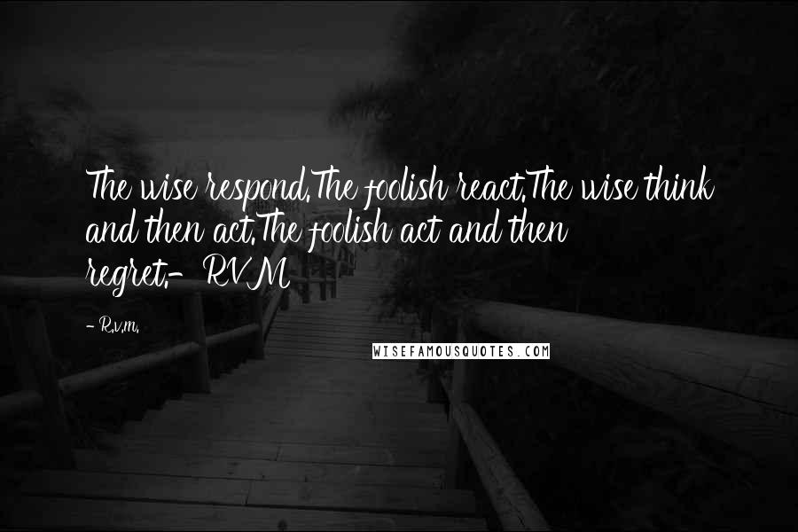 R.v.m. Quotes: The wise respond.The foolish react.The wise think and then act.The foolish act and then regret.-RVM