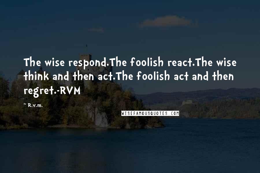 R.v.m. Quotes: The wise respond.The foolish react.The wise think and then act.The foolish act and then regret.-RVM