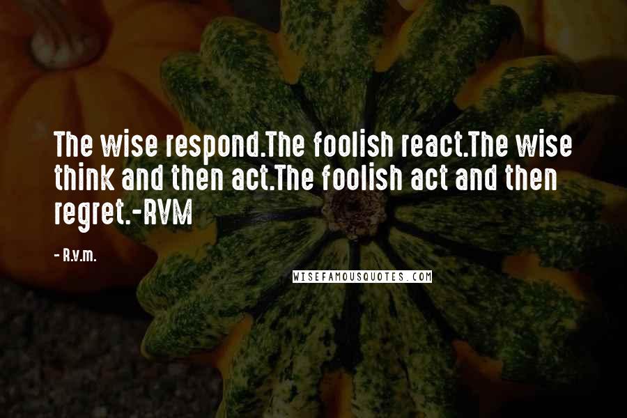 R.v.m. Quotes: The wise respond.The foolish react.The wise think and then act.The foolish act and then regret.-RVM