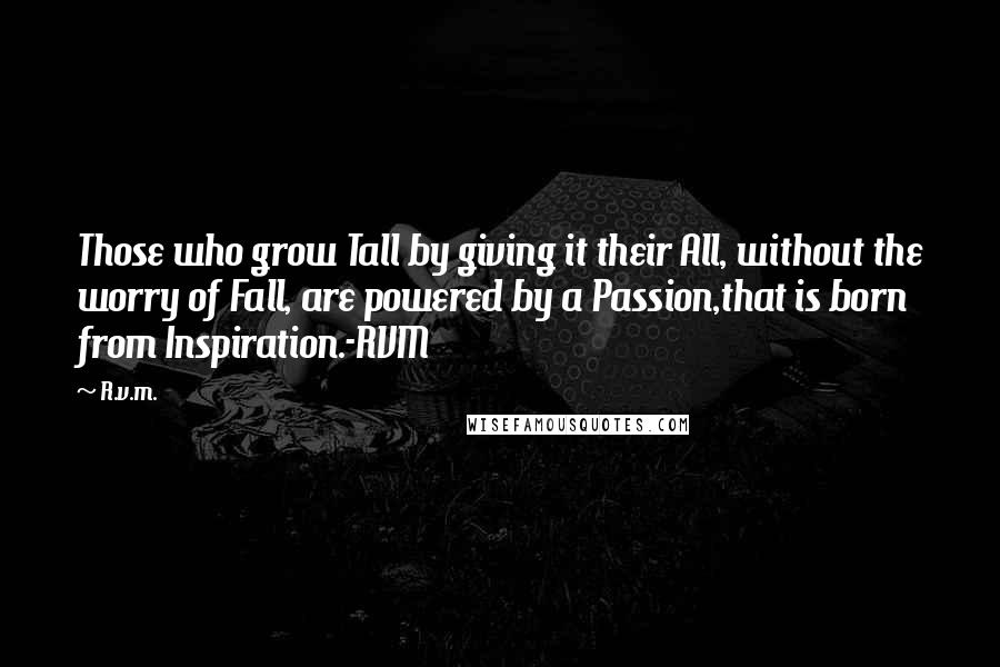 R.v.m. Quotes: Those who grow Tall by giving it their All, without the worry of Fall, are powered by a Passion,that is born from Inspiration.-RVM