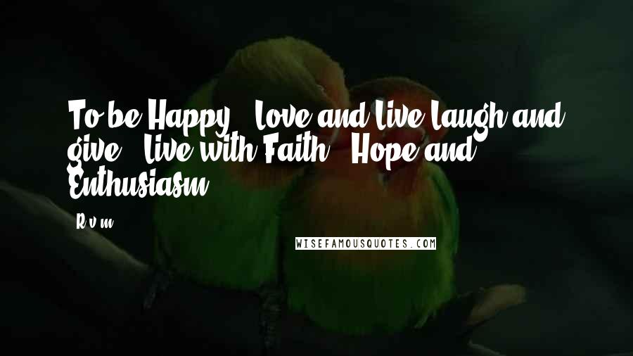 R.v.m. Quotes: To be Happy , Love and Live;Laugh and give . Live with Faith , Hope and Enthusiasm .