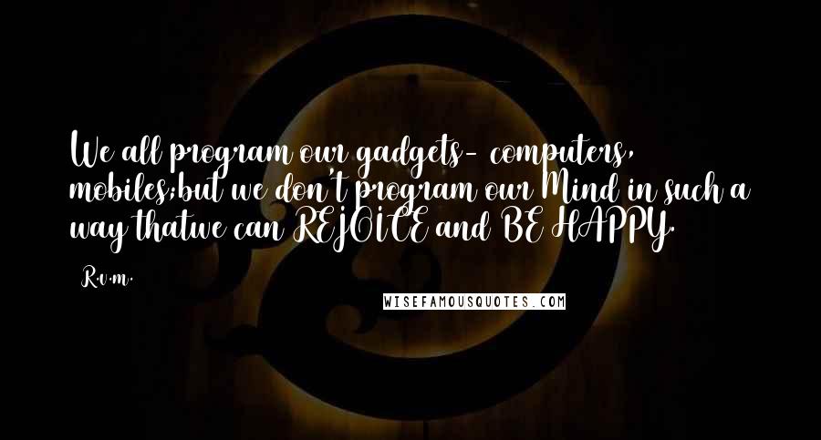 R.v.m. Quotes: We all program our gadgets- computers, mobiles;but we don't program our Mind in such a way thatwe can REJOICE and BE HAPPY.