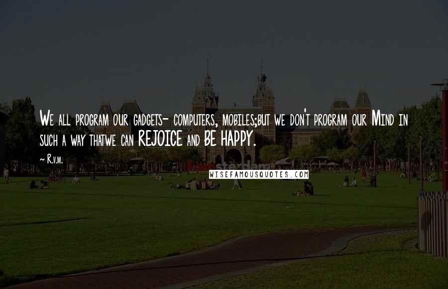 R.v.m. Quotes: We all program our gadgets- computers, mobiles;but we don't program our Mind in such a way thatwe can REJOICE and BE HAPPY.