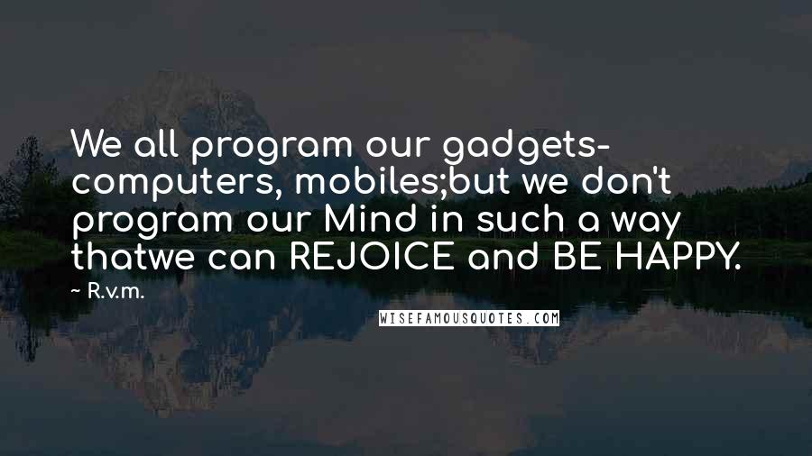 R.v.m. Quotes: We all program our gadgets- computers, mobiles;but we don't program our Mind in such a way thatwe can REJOICE and BE HAPPY.