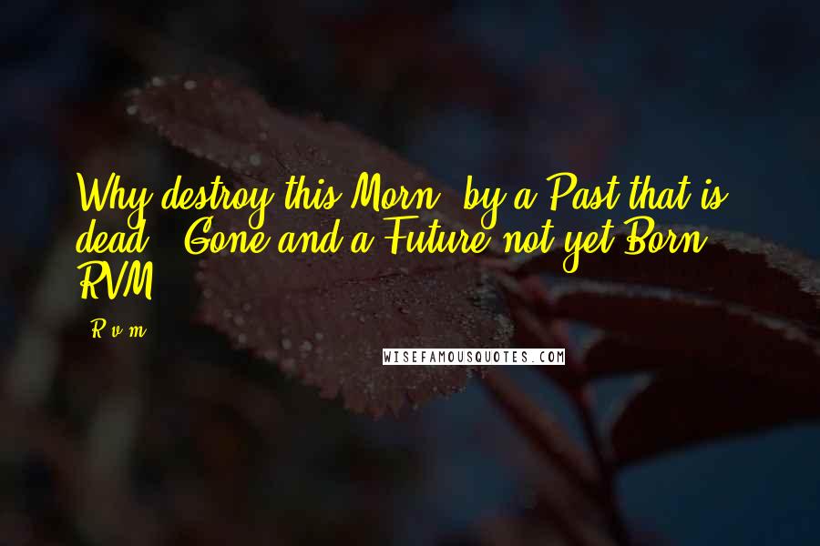 R.v.m. Quotes: Why destroy this Morn, by a Past that is dead & Gone and a Future not yet Born! - RVM.